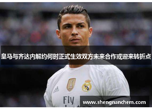 皇马与齐达内解约何时正式生效双方未来合作或迎来转折点
